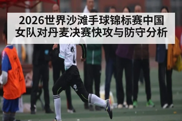 2026世界沙滩手球锦标赛中国女队对丹麦决赛快攻与防守分析