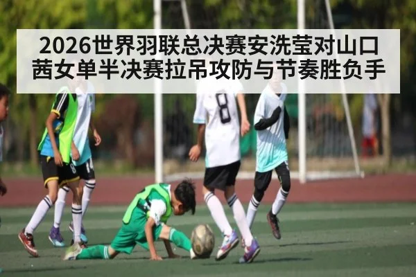 2026世界羽联总决赛安洗莹对山口茜女单半决赛拉吊攻防与节奏胜负手