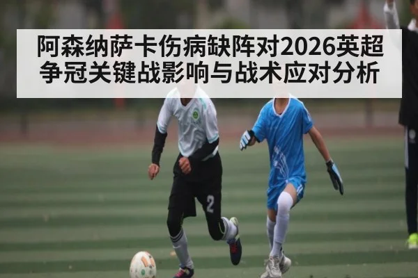 阿森纳萨卡伤病缺阵对2026英超争冠关键战影响与战术应对分析